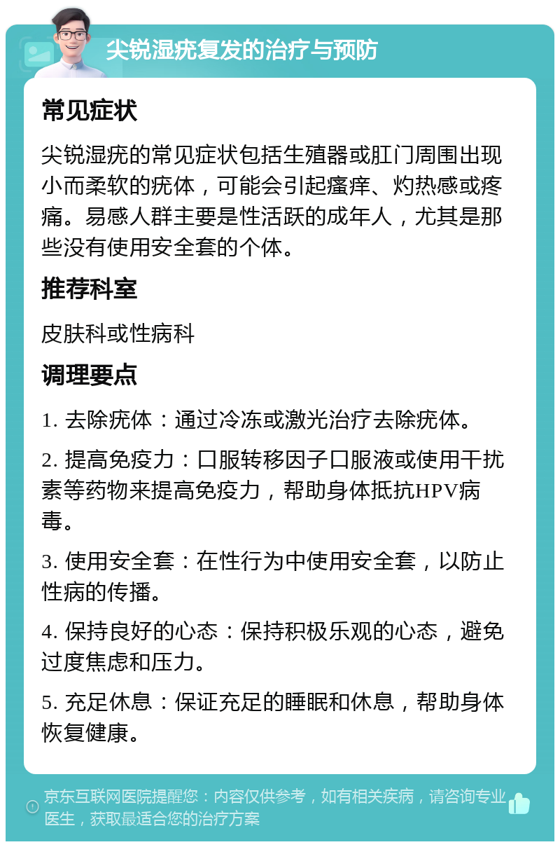 尖锐湿疣复发的治疗与预防 常见症状 尖锐湿疣的常见症状包括生殖器或肛门周围出现小而柔软的疣体，可能会引起瘙痒、灼热感或疼痛。易感人群主要是性活跃的成年人，尤其是那些没有使用安全套的个体。 推荐科室 皮肤科或性病科 调理要点 1. 去除疣体：通过冷冻或激光治疗去除疣体。 2. 提高免疫力：口服转移因子口服液或使用干扰素等药物来提高免疫力，帮助身体抵抗HPV病毒。 3. 使用安全套：在性行为中使用安全套，以防止性病的传播。 4. 保持良好的心态：保持积极乐观的心态，避免过度焦虑和压力。 5. 充足休息：保证充足的睡眠和休息，帮助身体恢复健康。