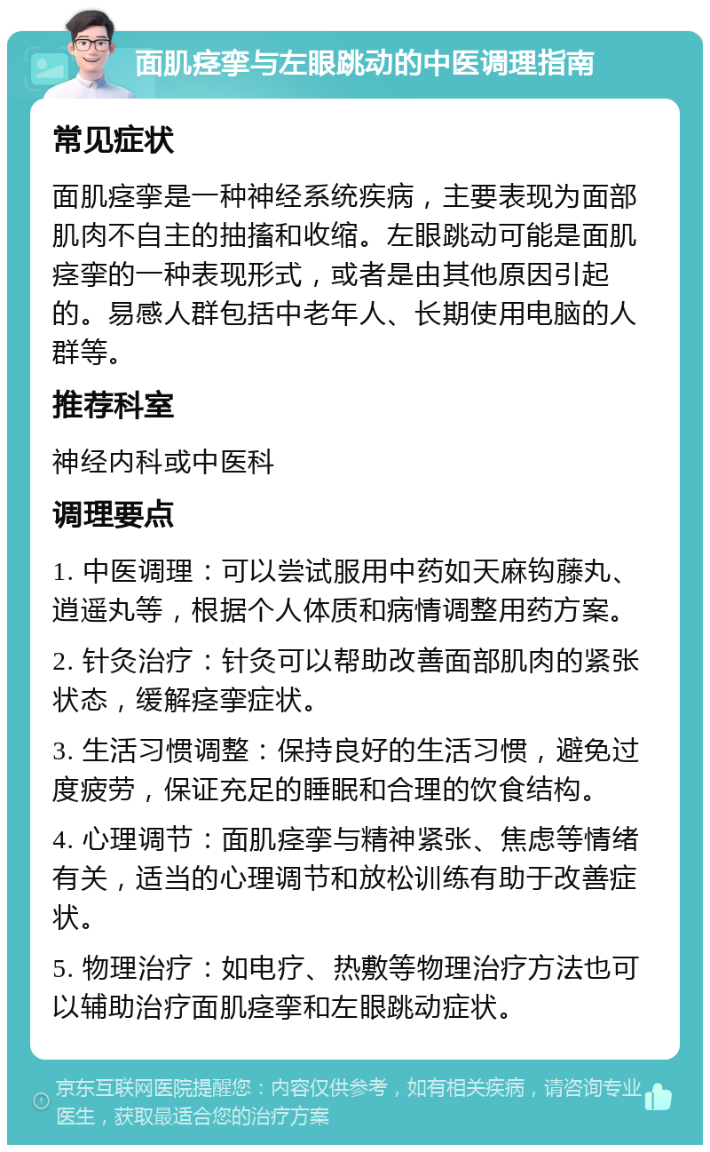 面肌痉挛与左眼跳动的中医调理指南 常见症状 面肌痉挛是一种神经系统疾病，主要表现为面部肌肉不自主的抽搐和收缩。左眼跳动可能是面肌痉挛的一种表现形式，或者是由其他原因引起的。易感人群包括中老年人、长期使用电脑的人群等。 推荐科室 神经内科或中医科 调理要点 1. 中医调理：可以尝试服用中药如天麻钩藤丸、逍遥丸等，根据个人体质和病情调整用药方案。 2. 针灸治疗：针灸可以帮助改善面部肌肉的紧张状态，缓解痉挛症状。 3. 生活习惯调整：保持良好的生活习惯，避免过度疲劳，保证充足的睡眠和合理的饮食结构。 4. 心理调节：面肌痉挛与精神紧张、焦虑等情绪有关，适当的心理调节和放松训练有助于改善症状。 5. 物理治疗：如电疗、热敷等物理治疗方法也可以辅助治疗面肌痉挛和左眼跳动症状。