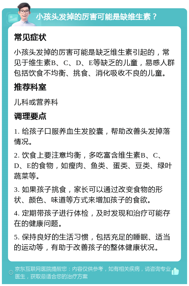 小孩头发掉的厉害可能是缺维生素？ 常见症状 小孩头发掉的厉害可能是缺乏维生素引起的，常见于维生素B、C、D、E等缺乏的儿童，易感人群包括饮食不均衡、挑食、消化吸收不良的儿童。 推荐科室 儿科或营养科 调理要点 1. 给孩子口服养血生发胶囊，帮助改善头发掉落情况。 2. 饮食上要注意均衡，多吃富含维生素B、C、D、E的食物，如瘦肉、鱼类、蛋类、豆类、绿叶蔬菜等。 3. 如果孩子挑食，家长可以通过改变食物的形状、颜色、味道等方式来增加孩子的食欲。 4. 定期带孩子进行体检，及时发现和治疗可能存在的健康问题。 5. 保持良好的生活习惯，包括充足的睡眠、适当的运动等，有助于改善孩子的整体健康状况。