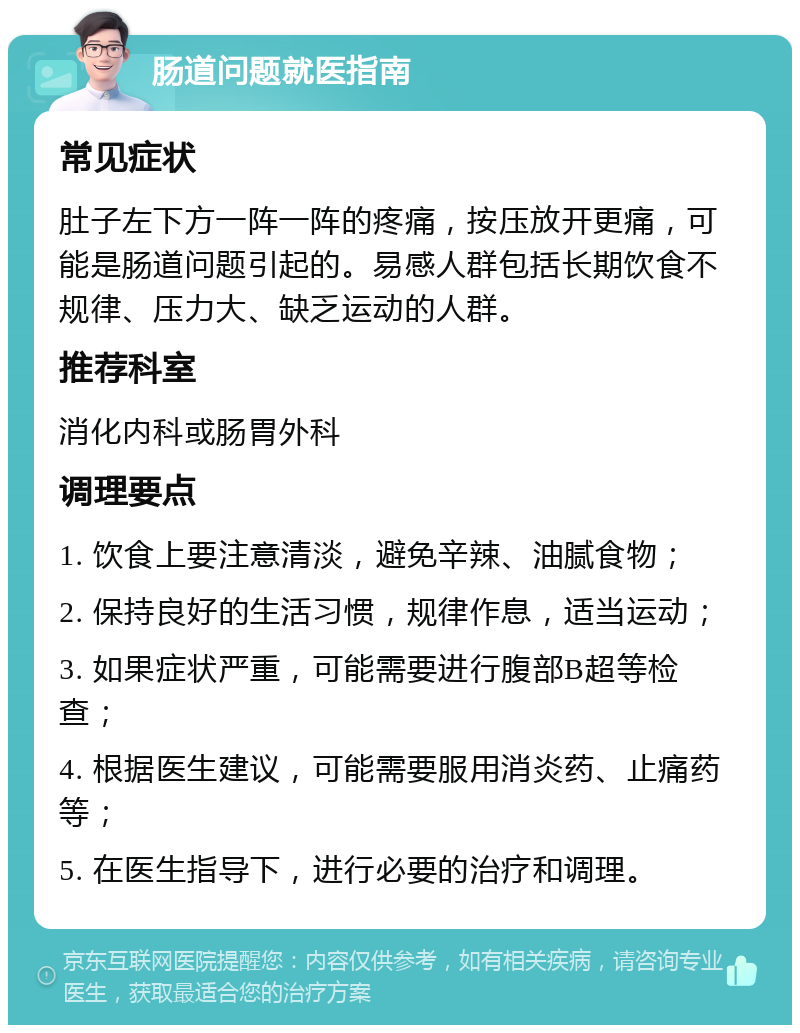 肠道问题就医指南 常见症状 肚子左下方一阵一阵的疼痛，按压放开更痛，可能是肠道问题引起的。易感人群包括长期饮食不规律、压力大、缺乏运动的人群。 推荐科室 消化内科或肠胃外科 调理要点 1. 饮食上要注意清淡，避免辛辣、油腻食物； 2. 保持良好的生活习惯，规律作息，适当运动； 3. 如果症状严重，可能需要进行腹部B超等检查； 4. 根据医生建议，可能需要服用消炎药、止痛药等； 5. 在医生指导下，进行必要的治疗和调理。