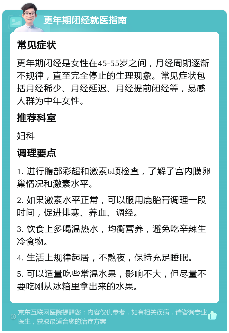 更年期闭经就医指南 常见症状 更年期闭经是女性在45-55岁之间，月经周期逐渐不规律，直至完全停止的生理现象。常见症状包括月经稀少、月经延迟、月经提前闭经等，易感人群为中年女性。 推荐科室 妇科 调理要点 1. 进行腹部彩超和激素6项检查，了解子宫内膜卵巢情况和激素水平。 2. 如果激素水平正常，可以服用鹿胎膏调理一段时间，促进排寒、养血、调经。 3. 饮食上多喝温热水，均衡营养，避免吃辛辣生冷食物。 4. 生活上规律起居，不熬夜，保持充足睡眠。 5. 可以适量吃些常温水果，影响不大，但尽量不要吃刚从冰箱里拿出来的水果。