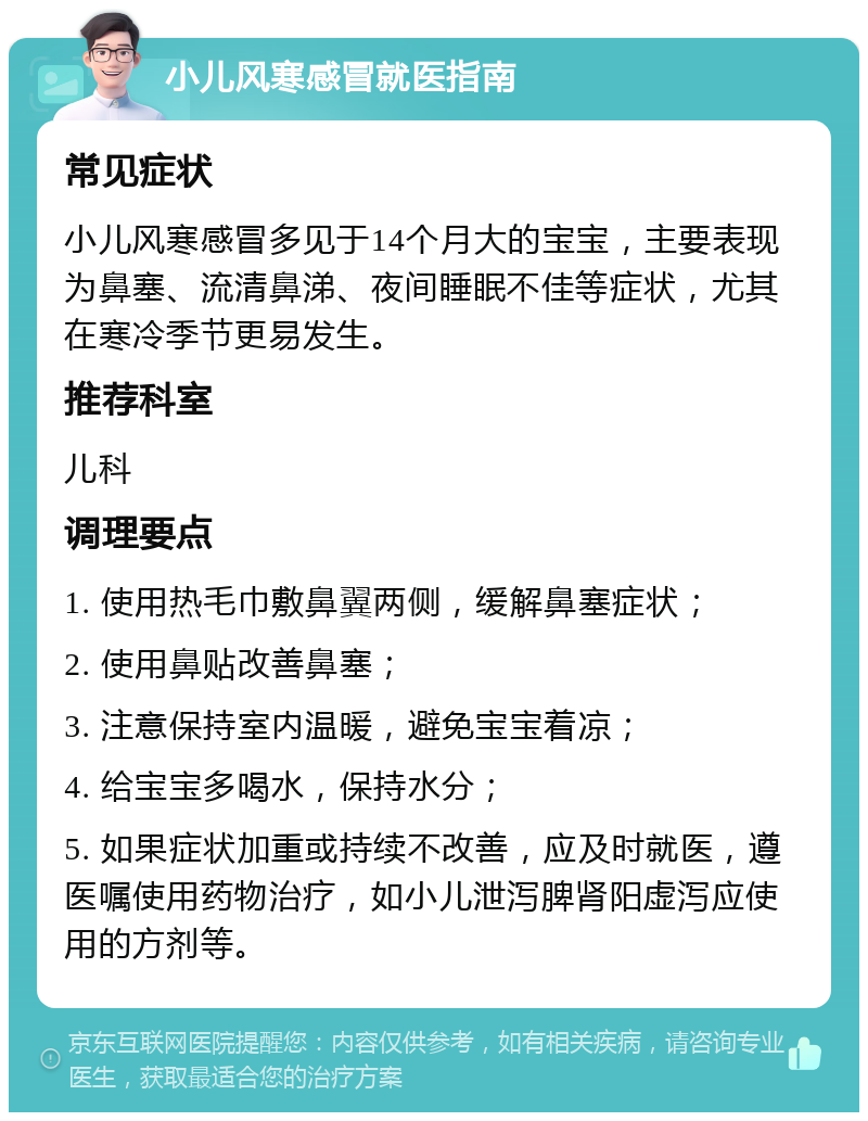 小儿风寒感冒就医指南 常见症状 小儿风寒感冒多见于14个月大的宝宝，主要表现为鼻塞、流清鼻涕、夜间睡眠不佳等症状，尤其在寒冷季节更易发生。 推荐科室 儿科 调理要点 1. 使用热毛巾敷鼻翼两侧，缓解鼻塞症状； 2. 使用鼻贴改善鼻塞； 3. 注意保持室内温暖，避免宝宝着凉； 4. 给宝宝多喝水，保持水分； 5. 如果症状加重或持续不改善，应及时就医，遵医嘱使用药物治疗，如小儿泄泻脾肾阳虚泻应使用的方剂等。