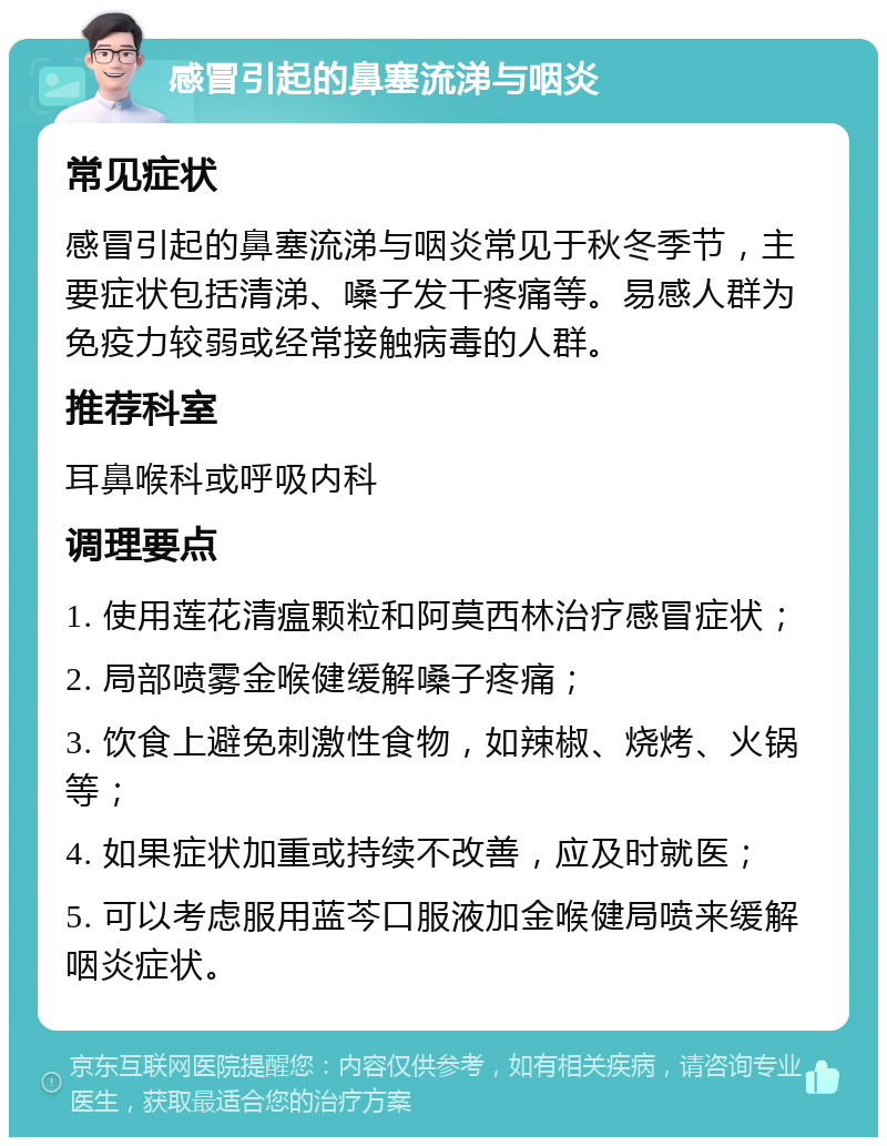 感冒引起的鼻塞流涕与咽炎 常见症状 感冒引起的鼻塞流涕与咽炎常见于秋冬季节，主要症状包括清涕、嗓子发干疼痛等。易感人群为免疫力较弱或经常接触病毒的人群。 推荐科室 耳鼻喉科或呼吸内科 调理要点 1. 使用莲花清瘟颗粒和阿莫西林治疗感冒症状； 2. 局部喷雾金喉健缓解嗓子疼痛； 3. 饮食上避免刺激性食物，如辣椒、烧烤、火锅等； 4. 如果症状加重或持续不改善，应及时就医； 5. 可以考虑服用蓝芩口服液加金喉健局喷来缓解咽炎症状。