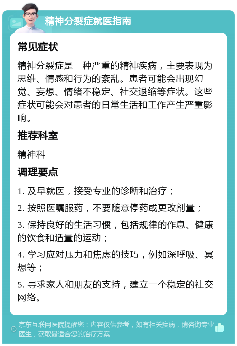 精神分裂症就医指南 常见症状 精神分裂症是一种严重的精神疾病，主要表现为思维、情感和行为的紊乱。患者可能会出现幻觉、妄想、情绪不稳定、社交退缩等症状。这些症状可能会对患者的日常生活和工作产生严重影响。 推荐科室 精神科 调理要点 1. 及早就医，接受专业的诊断和治疗； 2. 按照医嘱服药，不要随意停药或更改剂量； 3. 保持良好的生活习惯，包括规律的作息、健康的饮食和适量的运动； 4. 学习应对压力和焦虑的技巧，例如深呼吸、冥想等； 5. 寻求家人和朋友的支持，建立一个稳定的社交网络。