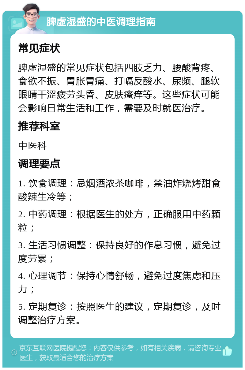 脾虚湿盛的中医调理指南 常见症状 脾虚湿盛的常见症状包括四肢乏力、腰酸背疼、食欲不振、胃胀胃痛、打嗝反酸水、尿频、腿软眼睛干涩疲劳头昏、皮肤瘙痒等。这些症状可能会影响日常生活和工作，需要及时就医治疗。 推荐科室 中医科 调理要点 1. 饮食调理：忌烟酒浓茶咖啡，禁油炸烧烤甜食酸辣生冷等； 2. 中药调理：根据医生的处方，正确服用中药颗粒； 3. 生活习惯调整：保持良好的作息习惯，避免过度劳累； 4. 心理调节：保持心情舒畅，避免过度焦虑和压力； 5. 定期复诊：按照医生的建议，定期复诊，及时调整治疗方案。