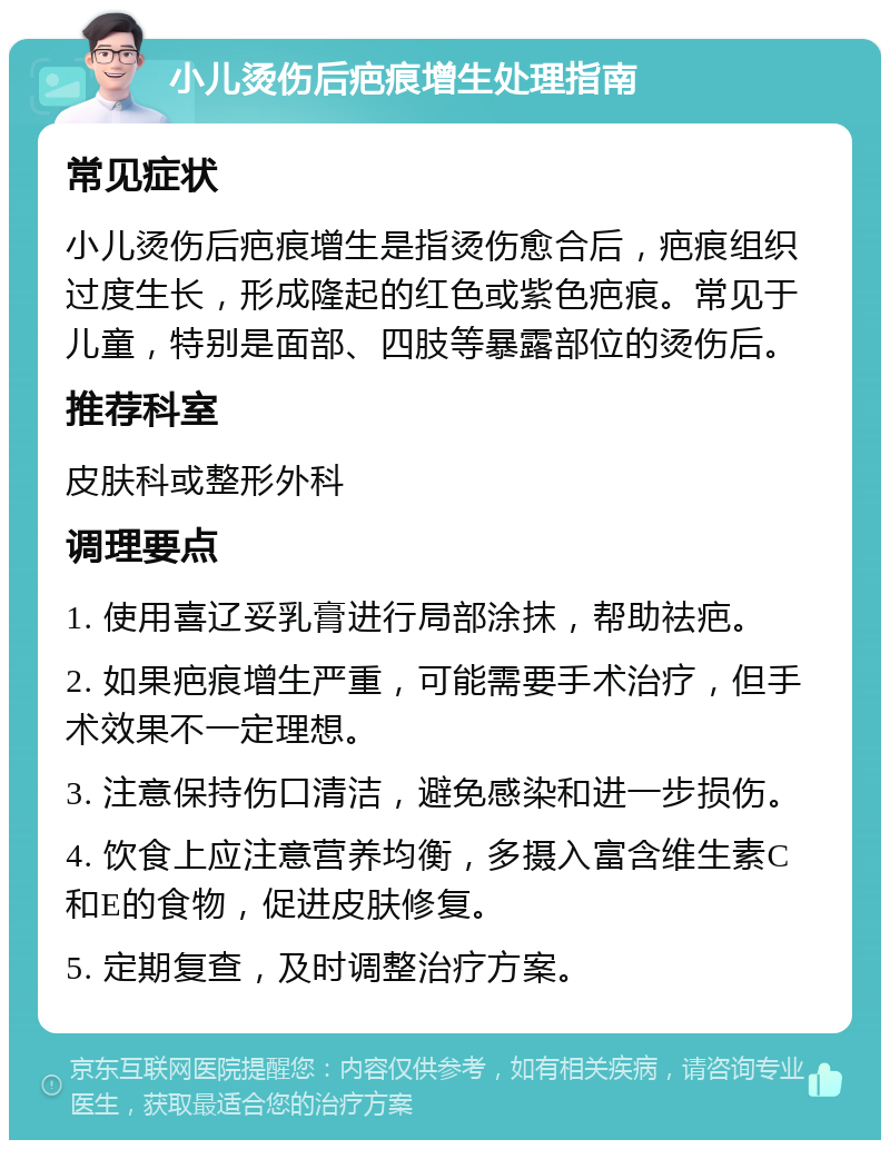 小儿烫伤后疤痕增生处理指南 常见症状 小儿烫伤后疤痕增生是指烫伤愈合后，疤痕组织过度生长，形成隆起的红色或紫色疤痕。常见于儿童，特别是面部、四肢等暴露部位的烫伤后。 推荐科室 皮肤科或整形外科 调理要点 1. 使用喜辽妥乳膏进行局部涂抹，帮助祛疤。 2. 如果疤痕增生严重，可能需要手术治疗，但手术效果不一定理想。 3. 注意保持伤口清洁，避免感染和进一步损伤。 4. 饮食上应注意营养均衡，多摄入富含维生素C和E的食物，促进皮肤修复。 5. 定期复查，及时调整治疗方案。