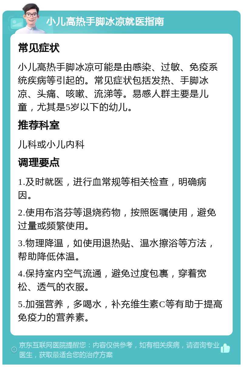 小儿高热手脚冰凉就医指南 常见症状 小儿高热手脚冰凉可能是由感染、过敏、免疫系统疾病等引起的。常见症状包括发热、手脚冰凉、头痛、咳嗽、流涕等。易感人群主要是儿童，尤其是5岁以下的幼儿。 推荐科室 儿科或小儿内科 调理要点 1.及时就医，进行血常规等相关检查，明确病因。 2.使用布洛芬等退烧药物，按照医嘱使用，避免过量或频繁使用。 3.物理降温，如使用退热贴、温水擦浴等方法，帮助降低体温。 4.保持室内空气流通，避免过度包裹，穿着宽松、透气的衣服。 5.加强营养，多喝水，补充维生素C等有助于提高免疫力的营养素。