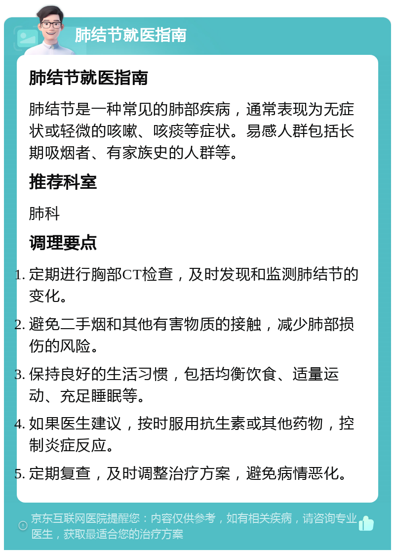 肺结节就医指南 肺结节就医指南 肺结节是一种常见的肺部疾病，通常表现为无症状或轻微的咳嗽、咳痰等症状。易感人群包括长期吸烟者、有家族史的人群等。 推荐科室 肺科 调理要点 定期进行胸部CT检查，及时发现和监测肺结节的变化。 避免二手烟和其他有害物质的接触，减少肺部损伤的风险。 保持良好的生活习惯，包括均衡饮食、适量运动、充足睡眠等。 如果医生建议，按时服用抗生素或其他药物，控制炎症反应。 定期复查，及时调整治疗方案，避免病情恶化。