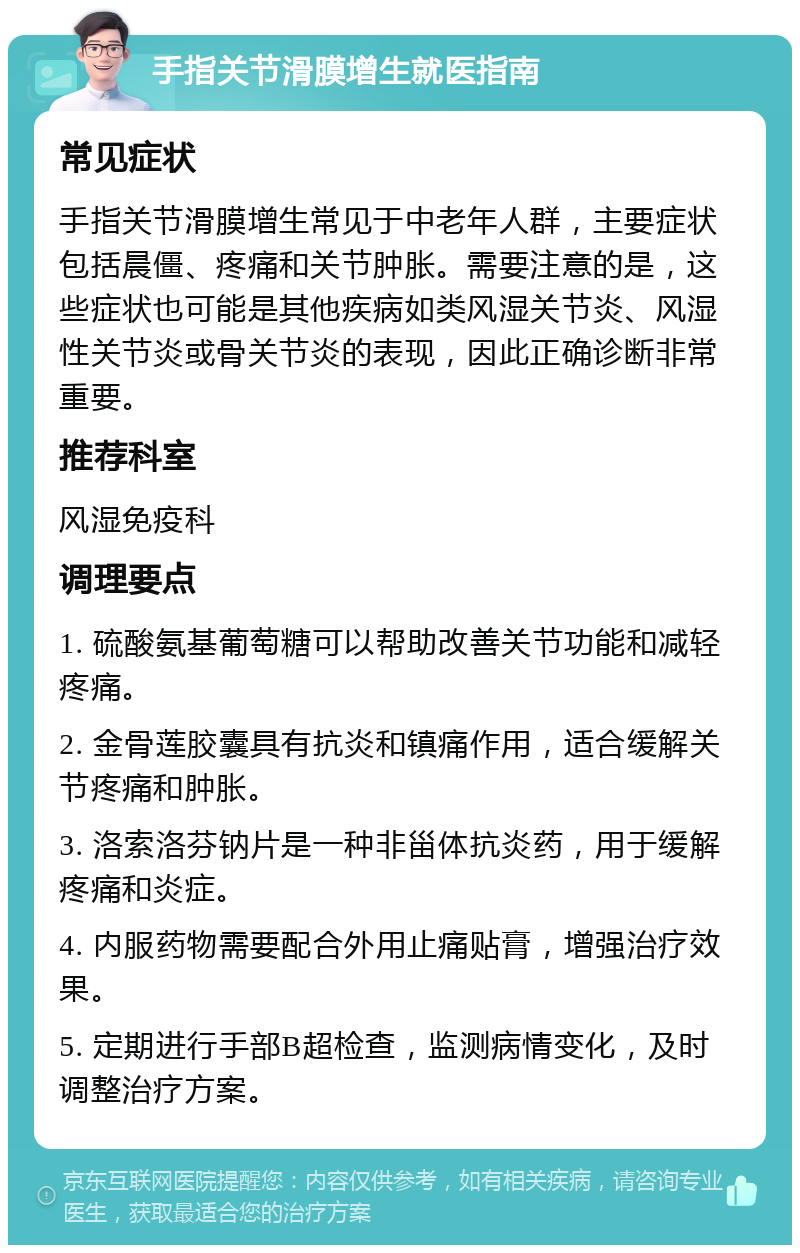 手指关节滑膜增生就医指南 常见症状 手指关节滑膜增生常见于中老年人群，主要症状包括晨僵、疼痛和关节肿胀。需要注意的是，这些症状也可能是其他疾病如类风湿关节炎、风湿性关节炎或骨关节炎的表现，因此正确诊断非常重要。 推荐科室 风湿免疫科 调理要点 1. 硫酸氨基葡萄糖可以帮助改善关节功能和减轻疼痛。 2. 金骨莲胶囊具有抗炎和镇痛作用，适合缓解关节疼痛和肿胀。 3. 洛索洛芬钠片是一种非甾体抗炎药，用于缓解疼痛和炎症。 4. 内服药物需要配合外用止痛贴膏，增强治疗效果。 5. 定期进行手部B超检查，监测病情变化，及时调整治疗方案。