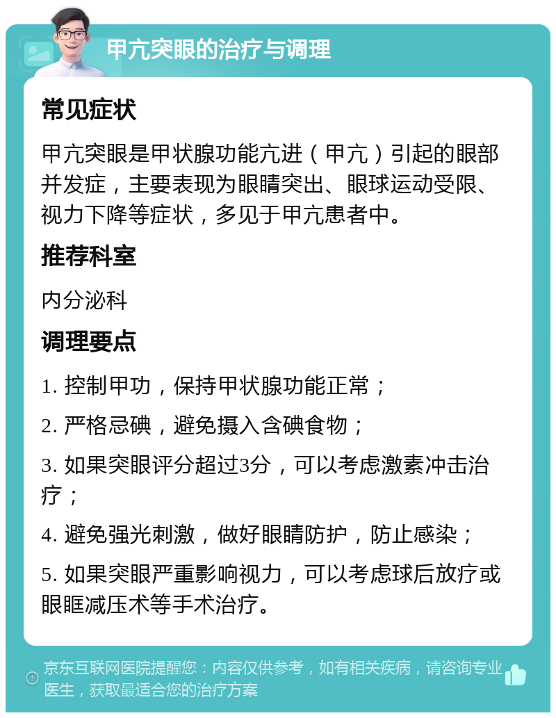 甲亢突眼的治疗与调理 常见症状 甲亢突眼是甲状腺功能亢进（甲亢）引起的眼部并发症，主要表现为眼睛突出、眼球运动受限、视力下降等症状，多见于甲亢患者中。 推荐科室 内分泌科 调理要点 1. 控制甲功，保持甲状腺功能正常； 2. 严格忌碘，避免摄入含碘食物； 3. 如果突眼评分超过3分，可以考虑激素冲击治疗； 4. 避免强光刺激，做好眼睛防护，防止感染； 5. 如果突眼严重影响视力，可以考虑球后放疗或眼眶减压术等手术治疗。