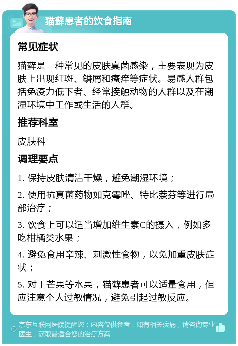 猫藓患者的饮食指南 常见症状 猫藓是一种常见的皮肤真菌感染，主要表现为皮肤上出现红斑、鳞屑和瘙痒等症状。易感人群包括免疫力低下者、经常接触动物的人群以及在潮湿环境中工作或生活的人群。 推荐科室 皮肤科 调理要点 1. 保持皮肤清洁干燥，避免潮湿环境； 2. 使用抗真菌药物如克霉唑、特比萘芬等进行局部治疗； 3. 饮食上可以适当增加维生素C的摄入，例如多吃柑橘类水果； 4. 避免食用辛辣、刺激性食物，以免加重皮肤症状； 5. 对于芒果等水果，猫藓患者可以适量食用，但应注意个人过敏情况，避免引起过敏反应。