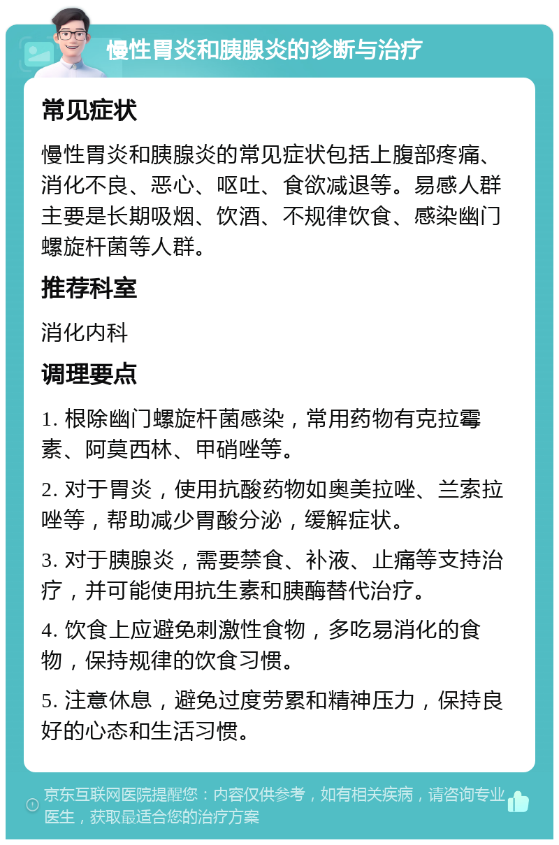 慢性胃炎和胰腺炎的诊断与治疗 常见症状 慢性胃炎和胰腺炎的常见症状包括上腹部疼痛、消化不良、恶心、呕吐、食欲减退等。易感人群主要是长期吸烟、饮酒、不规律饮食、感染幽门螺旋杆菌等人群。 推荐科室 消化内科 调理要点 1. 根除幽门螺旋杆菌感染，常用药物有克拉霉素、阿莫西林、甲硝唑等。 2. 对于胃炎，使用抗酸药物如奥美拉唑、兰索拉唑等，帮助减少胃酸分泌，缓解症状。 3. 对于胰腺炎，需要禁食、补液、止痛等支持治疗，并可能使用抗生素和胰酶替代治疗。 4. 饮食上应避免刺激性食物，多吃易消化的食物，保持规律的饮食习惯。 5. 注意休息，避免过度劳累和精神压力，保持良好的心态和生活习惯。