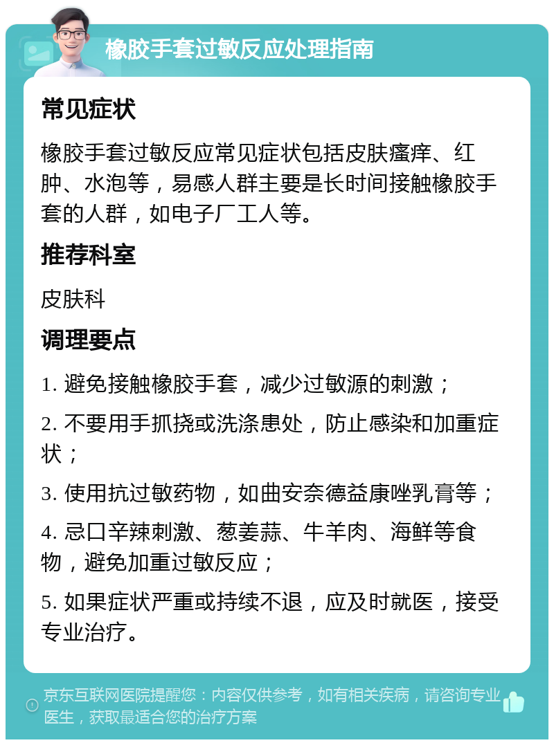 橡胶手套过敏反应处理指南 常见症状 橡胶手套过敏反应常见症状包括皮肤瘙痒、红肿、水泡等，易感人群主要是长时间接触橡胶手套的人群，如电子厂工人等。 推荐科室 皮肤科 调理要点 1. 避免接触橡胶手套，减少过敏源的刺激； 2. 不要用手抓挠或洗涤患处，防止感染和加重症状； 3. 使用抗过敏药物，如曲安奈德益康唑乳膏等； 4. 忌口辛辣刺激、葱姜蒜、牛羊肉、海鲜等食物，避免加重过敏反应； 5. 如果症状严重或持续不退，应及时就医，接受专业治疗。