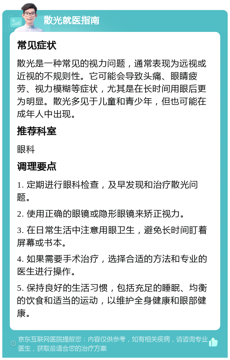 散光就医指南 常见症状 散光是一种常见的视力问题，通常表现为远视或近视的不规则性。它可能会导致头痛、眼睛疲劳、视力模糊等症状，尤其是在长时间用眼后更为明显。散光多见于儿童和青少年，但也可能在成年人中出现。 推荐科室 眼科 调理要点 1. 定期进行眼科检查，及早发现和治疗散光问题。 2. 使用正确的眼镜或隐形眼镜来矫正视力。 3. 在日常生活中注意用眼卫生，避免长时间盯着屏幕或书本。 4. 如果需要手术治疗，选择合适的方法和专业的医生进行操作。 5. 保持良好的生活习惯，包括充足的睡眠、均衡的饮食和适当的运动，以维护全身健康和眼部健康。