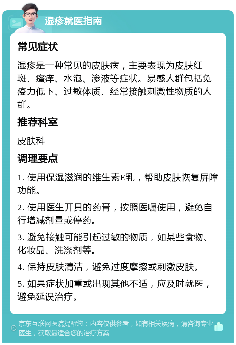 湿疹就医指南 常见症状 湿疹是一种常见的皮肤病，主要表现为皮肤红斑、瘙痒、水泡、渗液等症状。易感人群包括免疫力低下、过敏体质、经常接触刺激性物质的人群。 推荐科室 皮肤科 调理要点 1. 使用保湿滋润的维生素E乳，帮助皮肤恢复屏障功能。 2. 使用医生开具的药膏，按照医嘱使用，避免自行增减剂量或停药。 3. 避免接触可能引起过敏的物质，如某些食物、化妆品、洗涤剂等。 4. 保持皮肤清洁，避免过度摩擦或刺激皮肤。 5. 如果症状加重或出现其他不适，应及时就医，避免延误治疗。