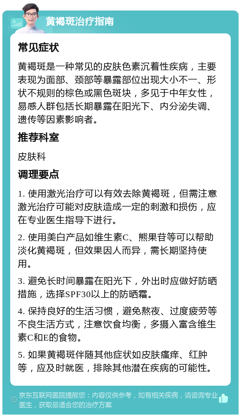 黄褐斑治疗指南 常见症状 黄褐斑是一种常见的皮肤色素沉着性疾病，主要表现为面部、颈部等暴露部位出现大小不一、形状不规则的棕色或黑色斑块，多见于中年女性，易感人群包括长期暴露在阳光下、内分泌失调、遗传等因素影响者。 推荐科室 皮肤科 调理要点 1. 使用激光治疗可以有效去除黄褐斑，但需注意激光治疗可能对皮肤造成一定的刺激和损伤，应在专业医生指导下进行。 2. 使用美白产品如维生素C、熊果苷等可以帮助淡化黄褐斑，但效果因人而异，需长期坚持使用。 3. 避免长时间暴露在阳光下，外出时应做好防晒措施，选择SPF30以上的防晒霜。 4. 保持良好的生活习惯，避免熬夜、过度疲劳等不良生活方式，注意饮食均衡，多摄入富含维生素C和E的食物。 5. 如果黄褐斑伴随其他症状如皮肤瘙痒、红肿等，应及时就医，排除其他潜在疾病的可能性。