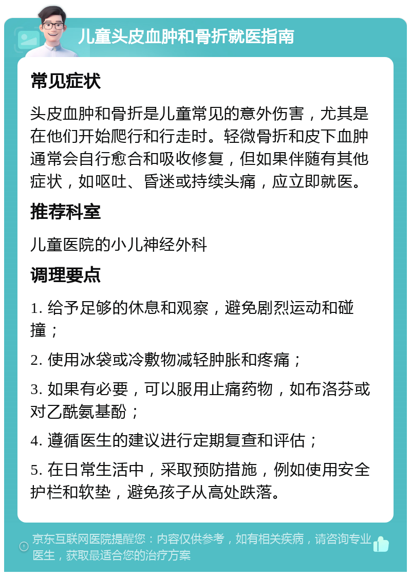 儿童头皮血肿和骨折就医指南 常见症状 头皮血肿和骨折是儿童常见的意外伤害，尤其是在他们开始爬行和行走时。轻微骨折和皮下血肿通常会自行愈合和吸收修复，但如果伴随有其他症状，如呕吐、昏迷或持续头痛，应立即就医。 推荐科室 儿童医院的小儿神经外科 调理要点 1. 给予足够的休息和观察，避免剧烈运动和碰撞； 2. 使用冰袋或冷敷物减轻肿胀和疼痛； 3. 如果有必要，可以服用止痛药物，如布洛芬或对乙酰氨基酚； 4. 遵循医生的建议进行定期复查和评估； 5. 在日常生活中，采取预防措施，例如使用安全护栏和软垫，避免孩子从高处跌落。