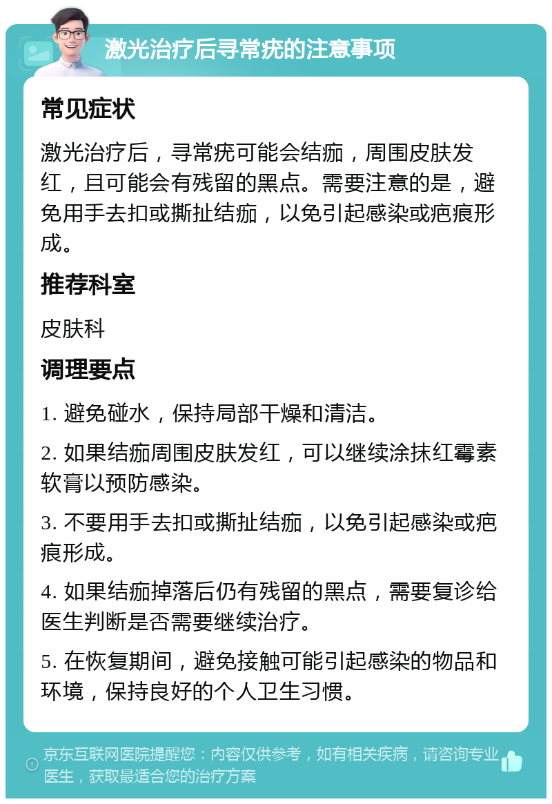 激光治疗后寻常疣的注意事项 常见症状 激光治疗后，寻常疣可能会结痂，周围皮肤发红，且可能会有残留的黑点。需要注意的是，避免用手去扣或撕扯结痂，以免引起感染或疤痕形成。 推荐科室 皮肤科 调理要点 1. 避免碰水，保持局部干燥和清洁。 2. 如果结痂周围皮肤发红，可以继续涂抹红霉素软膏以预防感染。 3. 不要用手去扣或撕扯结痂，以免引起感染或疤痕形成。 4. 如果结痂掉落后仍有残留的黑点，需要复诊给医生判断是否需要继续治疗。 5. 在恢复期间，避免接触可能引起感染的物品和环境，保持良好的个人卫生习惯。