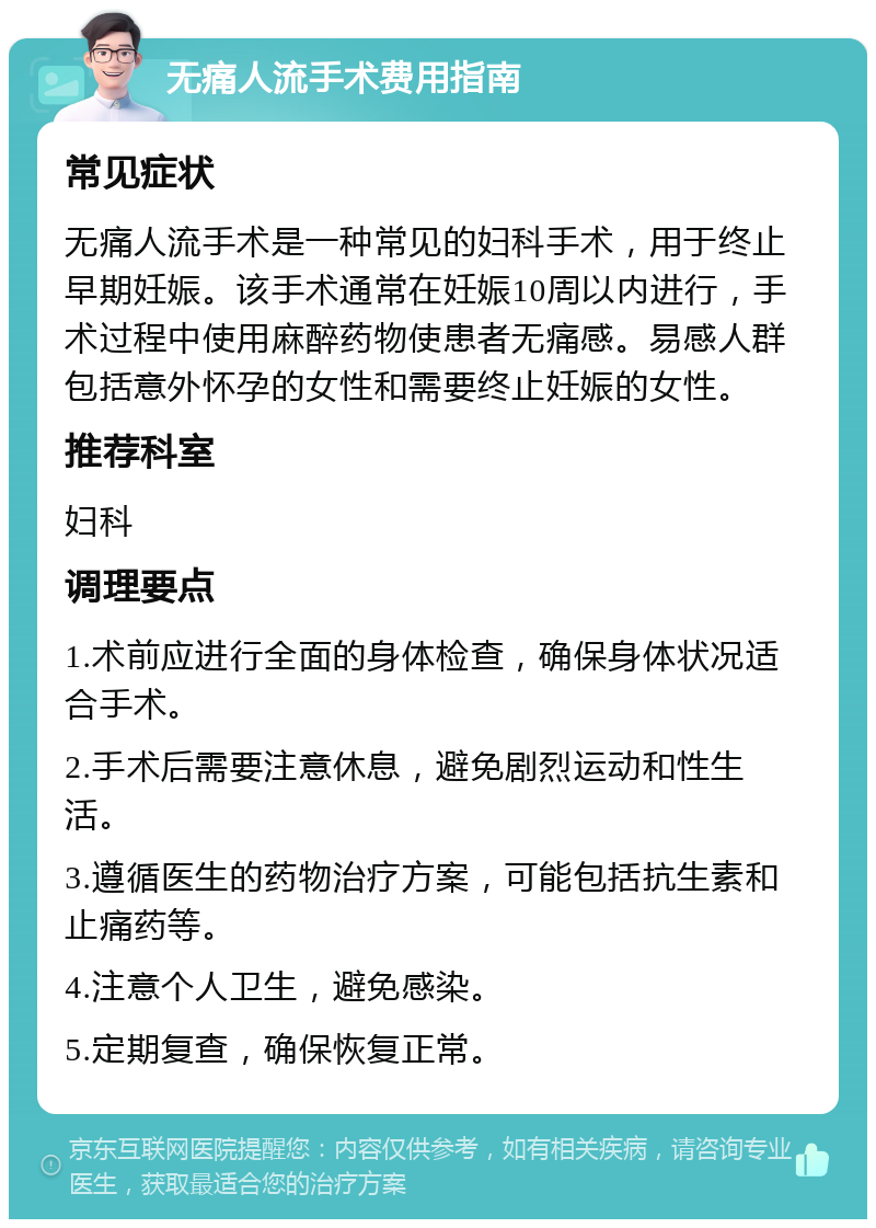 无痛人流手术费用指南 常见症状 无痛人流手术是一种常见的妇科手术，用于终止早期妊娠。该手术通常在妊娠10周以内进行，手术过程中使用麻醉药物使患者无痛感。易感人群包括意外怀孕的女性和需要终止妊娠的女性。 推荐科室 妇科 调理要点 1.术前应进行全面的身体检查，确保身体状况适合手术。 2.手术后需要注意休息，避免剧烈运动和性生活。 3.遵循医生的药物治疗方案，可能包括抗生素和止痛药等。 4.注意个人卫生，避免感染。 5.定期复查，确保恢复正常。