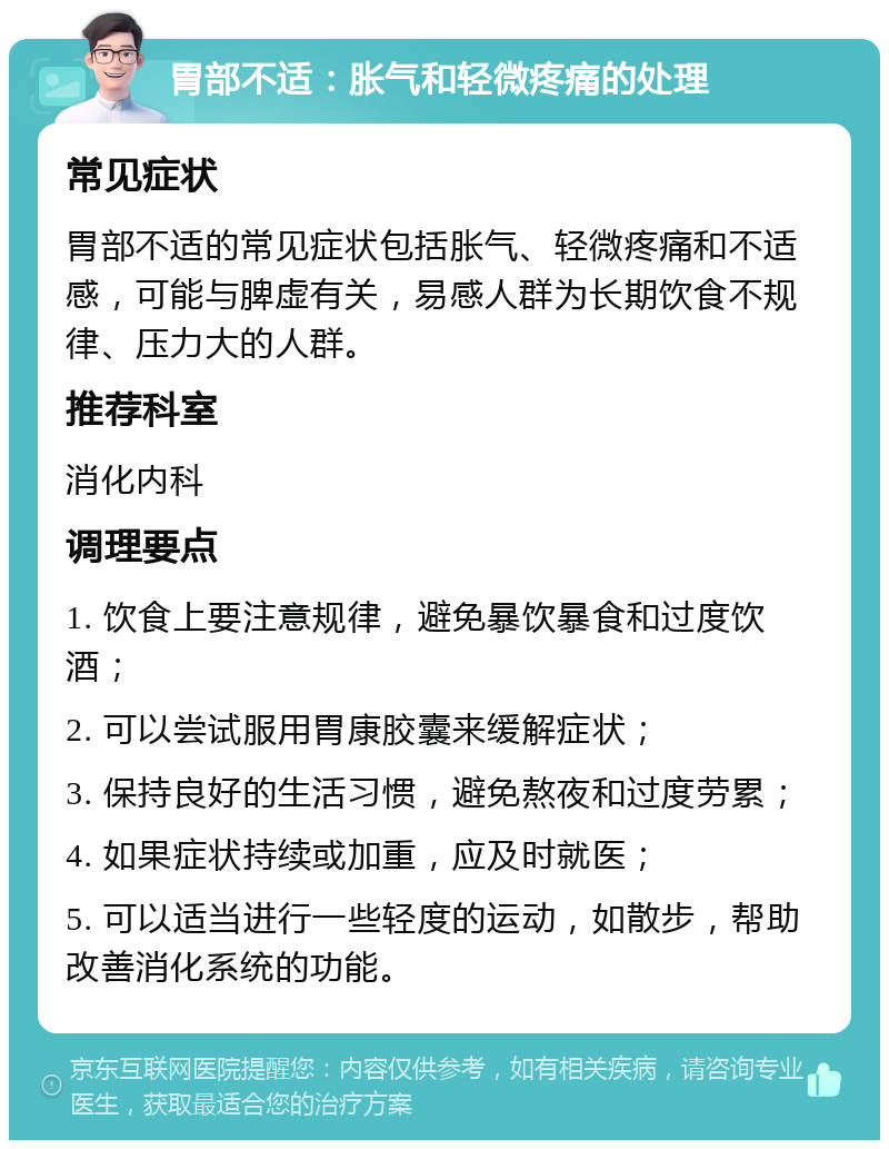 胃部不适：胀气和轻微疼痛的处理 常见症状 胃部不适的常见症状包括胀气、轻微疼痛和不适感，可能与脾虚有关，易感人群为长期饮食不规律、压力大的人群。 推荐科室 消化内科 调理要点 1. 饮食上要注意规律，避免暴饮暴食和过度饮酒； 2. 可以尝试服用胃康胶囊来缓解症状； 3. 保持良好的生活习惯，避免熬夜和过度劳累； 4. 如果症状持续或加重，应及时就医； 5. 可以适当进行一些轻度的运动，如散步，帮助改善消化系统的功能。