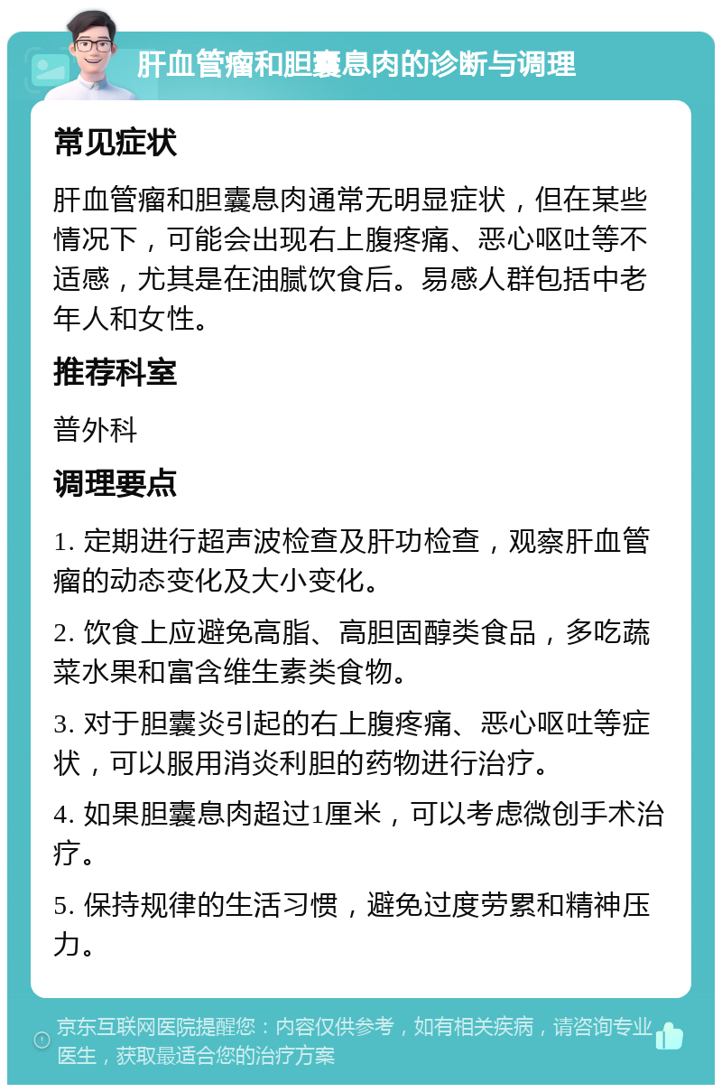 肝血管瘤和胆囊息肉的诊断与调理 常见症状 肝血管瘤和胆囊息肉通常无明显症状，但在某些情况下，可能会出现右上腹疼痛、恶心呕吐等不适感，尤其是在油腻饮食后。易感人群包括中老年人和女性。 推荐科室 普外科 调理要点 1. 定期进行超声波检查及肝功检查，观察肝血管瘤的动态变化及大小变化。 2. 饮食上应避免高脂、高胆固醇类食品，多吃蔬菜水果和富含维生素类食物。 3. 对于胆囊炎引起的右上腹疼痛、恶心呕吐等症状，可以服用消炎利胆的药物进行治疗。 4. 如果胆囊息肉超过1厘米，可以考虑微创手术治疗。 5. 保持规律的生活习惯，避免过度劳累和精神压力。