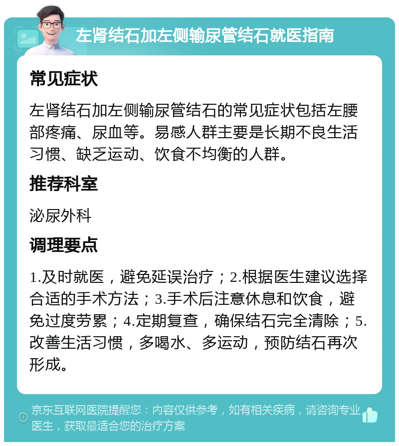 左肾结石加左侧输尿管结石就医指南 常见症状 左肾结石加左侧输尿管结石的常见症状包括左腰部疼痛、尿血等。易感人群主要是长期不良生活习惯、缺乏运动、饮食不均衡的人群。 推荐科室 泌尿外科 调理要点 1.及时就医，避免延误治疗；2.根据医生建议选择合适的手术方法；3.手术后注意休息和饮食，避免过度劳累；4.定期复查，确保结石完全清除；5.改善生活习惯，多喝水、多运动，预防结石再次形成。