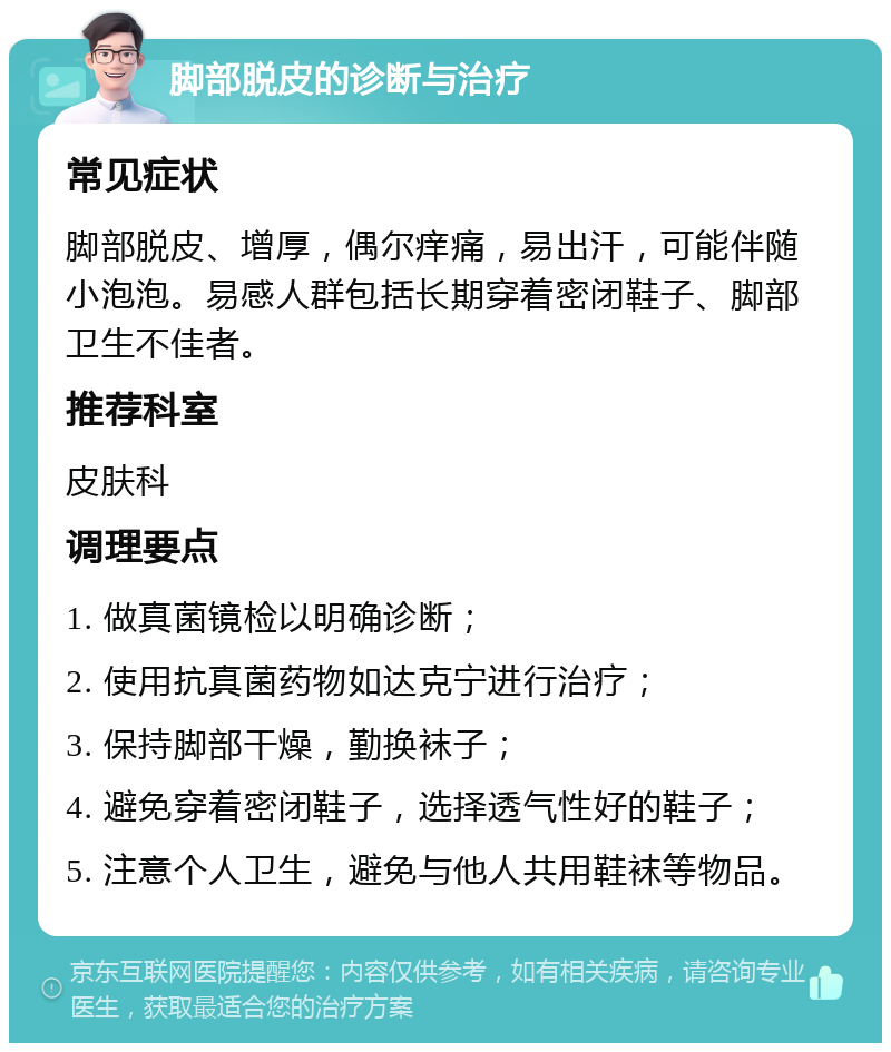 脚部脱皮的诊断与治疗 常见症状 脚部脱皮、增厚，偶尔痒痛，易出汗，可能伴随小泡泡。易感人群包括长期穿着密闭鞋子、脚部卫生不佳者。 推荐科室 皮肤科 调理要点 1. 做真菌镜检以明确诊断； 2. 使用抗真菌药物如达克宁进行治疗； 3. 保持脚部干燥，勤换袜子； 4. 避免穿着密闭鞋子，选择透气性好的鞋子； 5. 注意个人卫生，避免与他人共用鞋袜等物品。