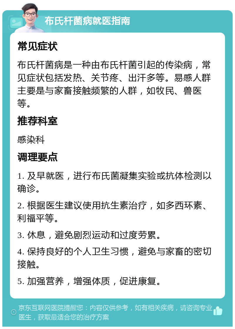 布氏杆菌病就医指南 常见症状 布氏杆菌病是一种由布氏杆菌引起的传染病，常见症状包括发热、关节疼、出汗多等。易感人群主要是与家畜接触频繁的人群，如牧民、兽医等。 推荐科室 感染科 调理要点 1. 及早就医，进行布氏菌凝集实验或抗体检测以确诊。 2. 根据医生建议使用抗生素治疗，如多西环素、利福平等。 3. 休息，避免剧烈运动和过度劳累。 4. 保持良好的个人卫生习惯，避免与家畜的密切接触。 5. 加强营养，增强体质，促进康复。