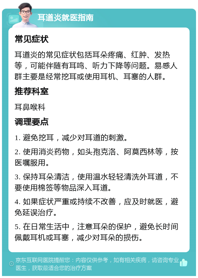 耳道炎就医指南 常见症状 耳道炎的常见症状包括耳朵疼痛、红肿、发热等，可能伴随有耳鸣、听力下降等问题。易感人群主要是经常挖耳或使用耳机、耳塞的人群。 推荐科室 耳鼻喉科 调理要点 1. 避免挖耳，减少对耳道的刺激。 2. 使用消炎药物，如头孢克洛、阿莫西林等，按医嘱服用。 3. 保持耳朵清洁，使用温水轻轻清洗外耳道，不要使用棉签等物品深入耳道。 4. 如果症状严重或持续不改善，应及时就医，避免延误治疗。 5. 在日常生活中，注意耳朵的保护，避免长时间佩戴耳机或耳塞，减少对耳朵的损伤。