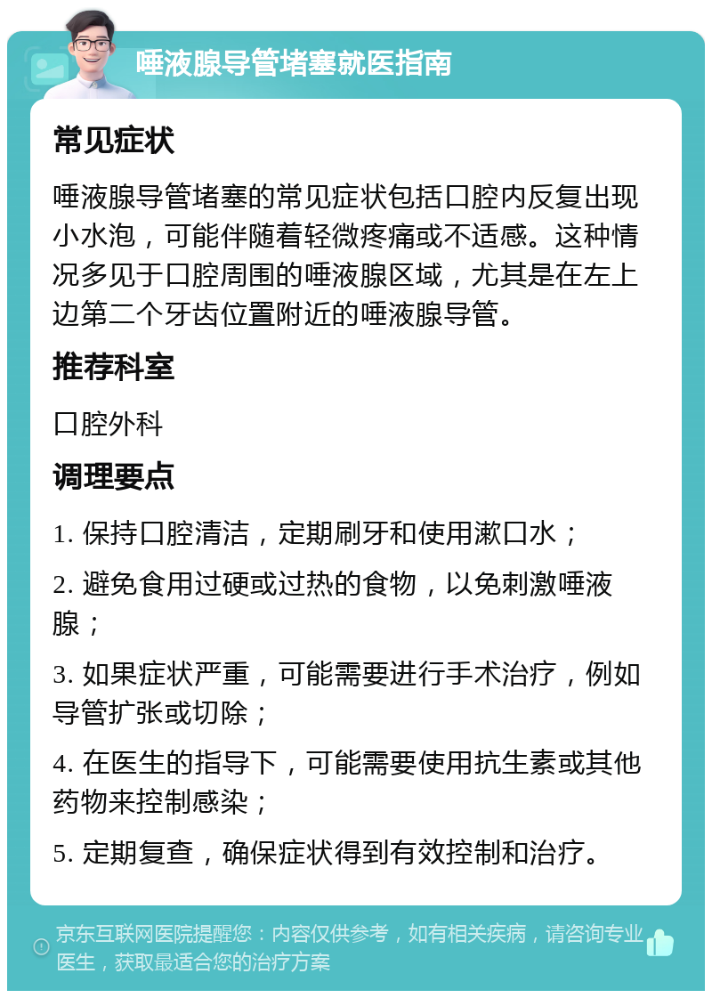 唾液腺导管堵塞就医指南 常见症状 唾液腺导管堵塞的常见症状包括口腔内反复出现小水泡，可能伴随着轻微疼痛或不适感。这种情况多见于口腔周围的唾液腺区域，尤其是在左上边第二个牙齿位置附近的唾液腺导管。 推荐科室 口腔外科 调理要点 1. 保持口腔清洁，定期刷牙和使用漱口水； 2. 避免食用过硬或过热的食物，以免刺激唾液腺； 3. 如果症状严重，可能需要进行手术治疗，例如导管扩张或切除； 4. 在医生的指导下，可能需要使用抗生素或其他药物来控制感染； 5. 定期复查，确保症状得到有效控制和治疗。