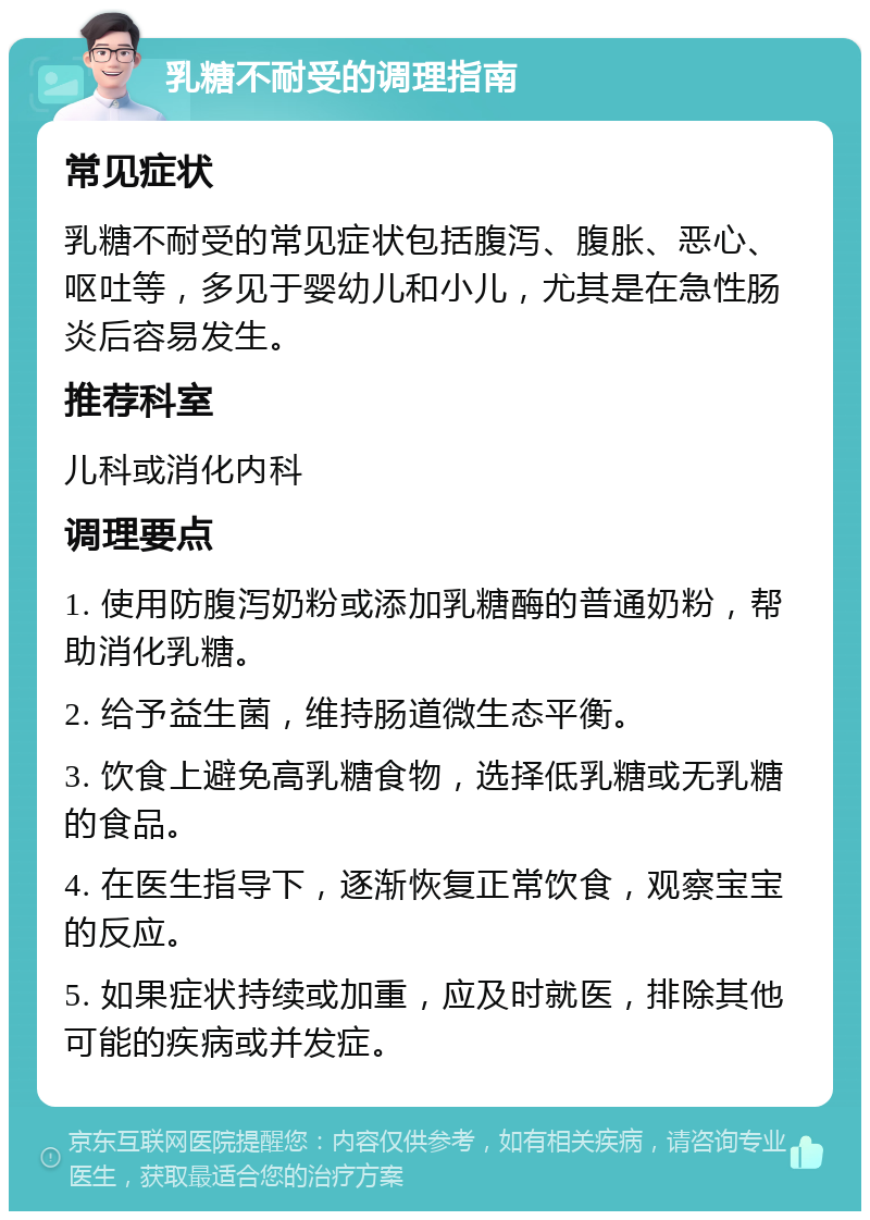 乳糖不耐受的调理指南 常见症状 乳糖不耐受的常见症状包括腹泻、腹胀、恶心、呕吐等，多见于婴幼儿和小儿，尤其是在急性肠炎后容易发生。 推荐科室 儿科或消化内科 调理要点 1. 使用防腹泻奶粉或添加乳糖酶的普通奶粉，帮助消化乳糖。 2. 给予益生菌，维持肠道微生态平衡。 3. 饮食上避免高乳糖食物，选择低乳糖或无乳糖的食品。 4. 在医生指导下，逐渐恢复正常饮食，观察宝宝的反应。 5. 如果症状持续或加重，应及时就医，排除其他可能的疾病或并发症。