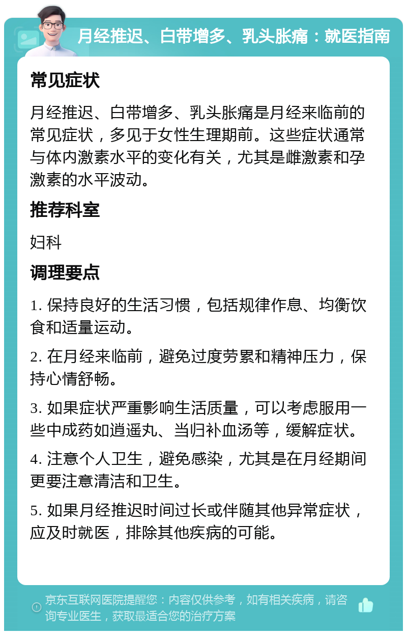 月经推迟、白带增多、乳头胀痛：就医指南 常见症状 月经推迟、白带增多、乳头胀痛是月经来临前的常见症状，多见于女性生理期前。这些症状通常与体内激素水平的变化有关，尤其是雌激素和孕激素的水平波动。 推荐科室 妇科 调理要点 1. 保持良好的生活习惯，包括规律作息、均衡饮食和适量运动。 2. 在月经来临前，避免过度劳累和精神压力，保持心情舒畅。 3. 如果症状严重影响生活质量，可以考虑服用一些中成药如逍遥丸、当归补血汤等，缓解症状。 4. 注意个人卫生，避免感染，尤其是在月经期间更要注意清洁和卫生。 5. 如果月经推迟时间过长或伴随其他异常症状，应及时就医，排除其他疾病的可能。