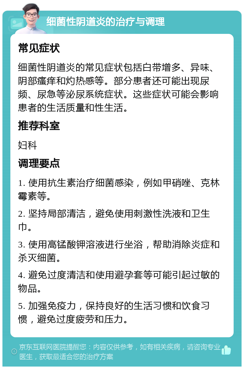 细菌性阴道炎的治疗与调理 常见症状 细菌性阴道炎的常见症状包括白带增多、异味、阴部瘙痒和灼热感等。部分患者还可能出现尿频、尿急等泌尿系统症状。这些症状可能会影响患者的生活质量和性生活。 推荐科室 妇科 调理要点 1. 使用抗生素治疗细菌感染，例如甲硝唑、克林霉素等。 2. 坚持局部清洁，避免使用刺激性洗液和卫生巾。 3. 使用高锰酸钾溶液进行坐浴，帮助消除炎症和杀灭细菌。 4. 避免过度清洁和使用避孕套等可能引起过敏的物品。 5. 加强免疫力，保持良好的生活习惯和饮食习惯，避免过度疲劳和压力。