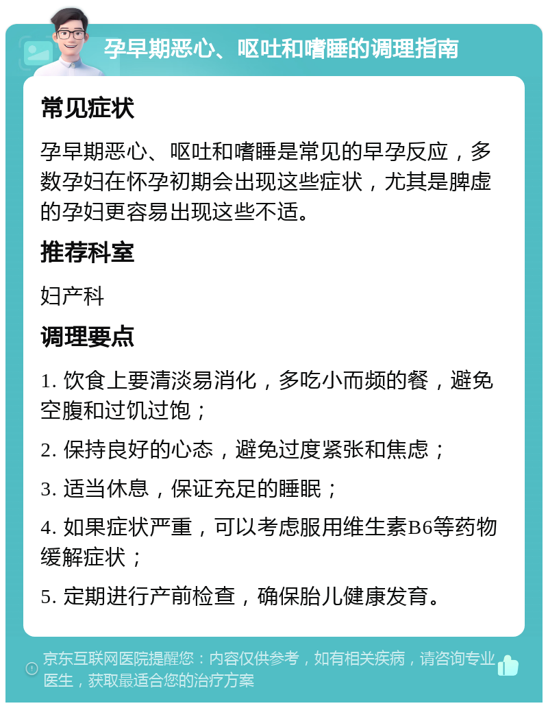 孕早期恶心、呕吐和嗜睡的调理指南 常见症状 孕早期恶心、呕吐和嗜睡是常见的早孕反应，多数孕妇在怀孕初期会出现这些症状，尤其是脾虚的孕妇更容易出现这些不适。 推荐科室 妇产科 调理要点 1. 饮食上要清淡易消化，多吃小而频的餐，避免空腹和过饥过饱； 2. 保持良好的心态，避免过度紧张和焦虑； 3. 适当休息，保证充足的睡眠； 4. 如果症状严重，可以考虑服用维生素B6等药物缓解症状； 5. 定期进行产前检查，确保胎儿健康发育。