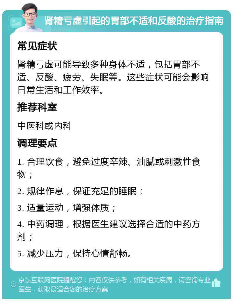 肾精亏虚引起的胃部不适和反酸的治疗指南 常见症状 肾精亏虚可能导致多种身体不适，包括胃部不适、反酸、疲劳、失眠等。这些症状可能会影响日常生活和工作效率。 推荐科室 中医科或内科 调理要点 1. 合理饮食，避免过度辛辣、油腻或刺激性食物； 2. 规律作息，保证充足的睡眠； 3. 适量运动，增强体质； 4. 中药调理，根据医生建议选择合适的中药方剂； 5. 减少压力，保持心情舒畅。