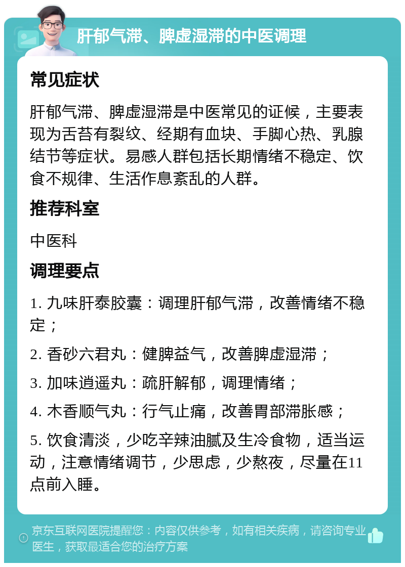 肝郁气滞、脾虚湿滞的中医调理 常见症状 肝郁气滞、脾虚湿滞是中医常见的证候，主要表现为舌苔有裂纹、经期有血块、手脚心热、乳腺结节等症状。易感人群包括长期情绪不稳定、饮食不规律、生活作息紊乱的人群。 推荐科室 中医科 调理要点 1. 九味肝泰胶囊：调理肝郁气滞，改善情绪不稳定； 2. 香砂六君丸：健脾益气，改善脾虚湿滞； 3. 加味逍遥丸：疏肝解郁，调理情绪； 4. 木香顺气丸：行气止痛，改善胃部滞胀感； 5. 饮食清淡，少吃辛辣油腻及生冷食物，适当运动，注意情绪调节，少思虑，少熬夜，尽量在11点前入睡。