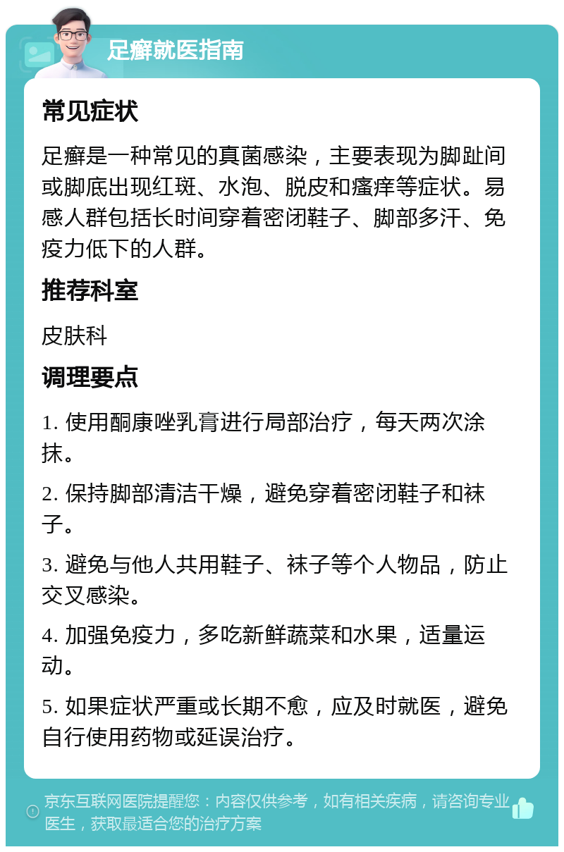 足癣就医指南 常见症状 足癣是一种常见的真菌感染，主要表现为脚趾间或脚底出现红斑、水泡、脱皮和瘙痒等症状。易感人群包括长时间穿着密闭鞋子、脚部多汗、免疫力低下的人群。 推荐科室 皮肤科 调理要点 1. 使用酮康唑乳膏进行局部治疗，每天两次涂抹。 2. 保持脚部清洁干燥，避免穿着密闭鞋子和袜子。 3. 避免与他人共用鞋子、袜子等个人物品，防止交叉感染。 4. 加强免疫力，多吃新鲜蔬菜和水果，适量运动。 5. 如果症状严重或长期不愈，应及时就医，避免自行使用药物或延误治疗。