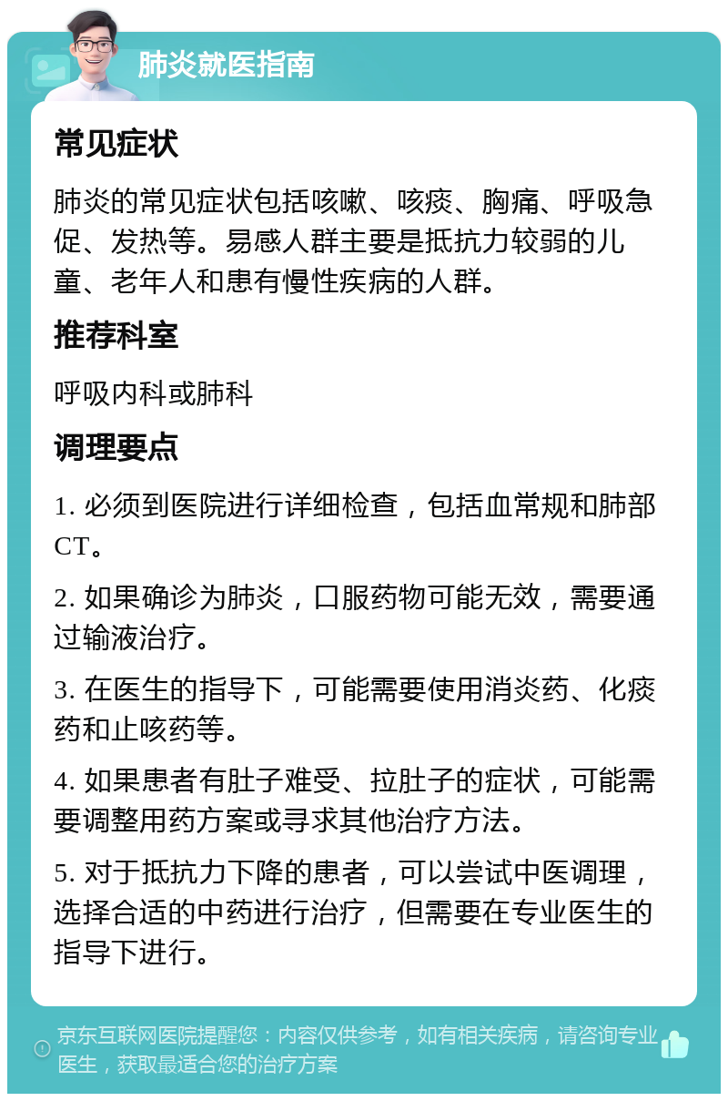 肺炎就医指南 常见症状 肺炎的常见症状包括咳嗽、咳痰、胸痛、呼吸急促、发热等。易感人群主要是抵抗力较弱的儿童、老年人和患有慢性疾病的人群。 推荐科室 呼吸内科或肺科 调理要点 1. 必须到医院进行详细检查，包括血常规和肺部CT。 2. 如果确诊为肺炎，口服药物可能无效，需要通过输液治疗。 3. 在医生的指导下，可能需要使用消炎药、化痰药和止咳药等。 4. 如果患者有肚子难受、拉肚子的症状，可能需要调整用药方案或寻求其他治疗方法。 5. 对于抵抗力下降的患者，可以尝试中医调理，选择合适的中药进行治疗，但需要在专业医生的指导下进行。