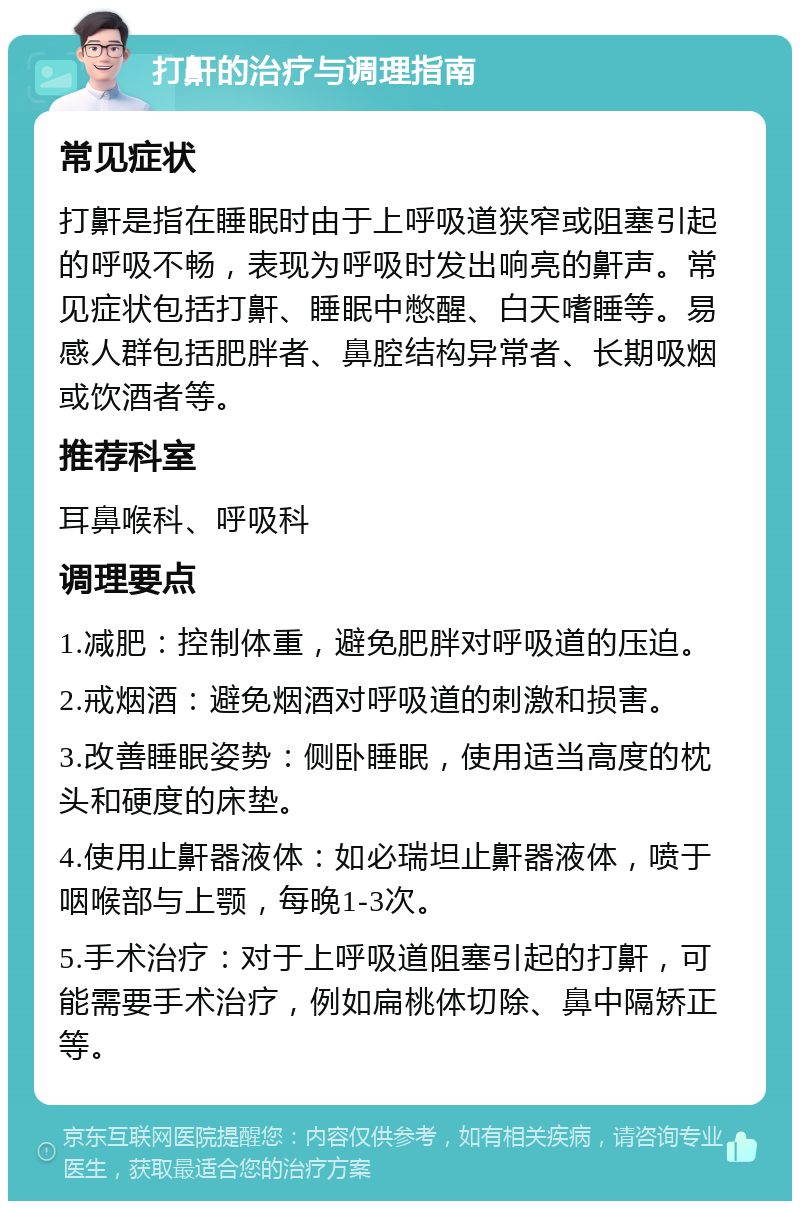 打鼾的治疗与调理指南 常见症状 打鼾是指在睡眠时由于上呼吸道狭窄或阻塞引起的呼吸不畅，表现为呼吸时发出响亮的鼾声。常见症状包括打鼾、睡眠中憋醒、白天嗜睡等。易感人群包括肥胖者、鼻腔结构异常者、长期吸烟或饮酒者等。 推荐科室 耳鼻喉科、呼吸科 调理要点 1.减肥：控制体重，避免肥胖对呼吸道的压迫。 2.戒烟酒：避免烟酒对呼吸道的刺激和损害。 3.改善睡眠姿势：侧卧睡眠，使用适当高度的枕头和硬度的床垫。 4.使用止鼾器液体：如必瑞坦止鼾器液体，喷于咽喉部与上颚，每晚1-3次。 5.手术治疗：对于上呼吸道阻塞引起的打鼾，可能需要手术治疗，例如扁桃体切除、鼻中隔矫正等。