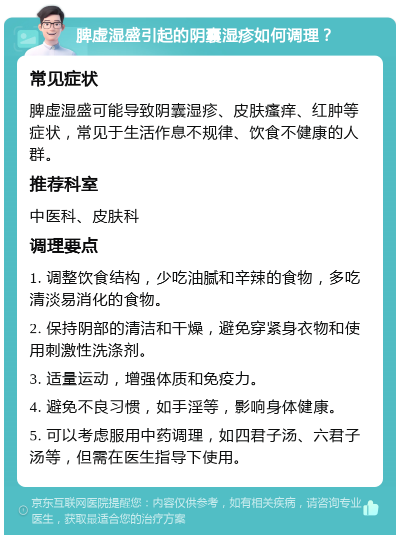 脾虚湿盛引起的阴囊湿疹如何调理？ 常见症状 脾虚湿盛可能导致阴囊湿疹、皮肤瘙痒、红肿等症状，常见于生活作息不规律、饮食不健康的人群。 推荐科室 中医科、皮肤科 调理要点 1. 调整饮食结构，少吃油腻和辛辣的食物，多吃清淡易消化的食物。 2. 保持阴部的清洁和干燥，避免穿紧身衣物和使用刺激性洗涤剂。 3. 适量运动，增强体质和免疫力。 4. 避免不良习惯，如手淫等，影响身体健康。 5. 可以考虑服用中药调理，如四君子汤、六君子汤等，但需在医生指导下使用。