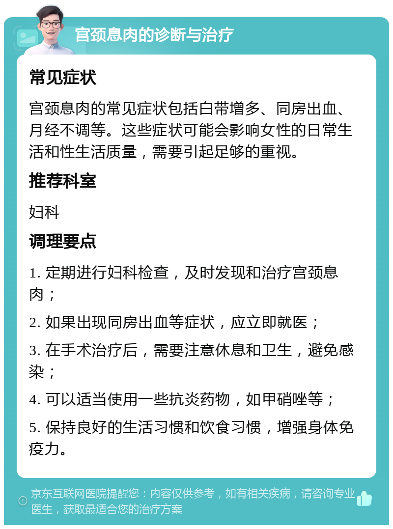 宫颈息肉的诊断与治疗 常见症状 宫颈息肉的常见症状包括白带增多、同房出血、月经不调等。这些症状可能会影响女性的日常生活和性生活质量，需要引起足够的重视。 推荐科室 妇科 调理要点 1. 定期进行妇科检查，及时发现和治疗宫颈息肉； 2. 如果出现同房出血等症状，应立即就医； 3. 在手术治疗后，需要注意休息和卫生，避免感染； 4. 可以适当使用一些抗炎药物，如甲硝唑等； 5. 保持良好的生活习惯和饮食习惯，增强身体免疫力。