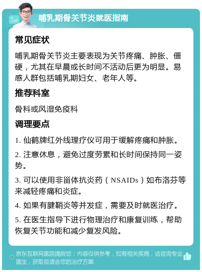 哺乳期骨关节炎就医指南 常见症状 哺乳期骨关节炎主要表现为关节疼痛、肿胀、僵硬，尤其在早晨或长时间不活动后更为明显。易感人群包括哺乳期妇女、老年人等。 推荐科室 骨科或风湿免疫科 调理要点 1. 仙鹤牌红外线理疗仪可用于缓解疼痛和肿胀。 2. 注意休息，避免过度劳累和长时间保持同一姿势。 3. 可以使用非甾体抗炎药（NSAIDs）如布洛芬等来减轻疼痛和炎症。 4. 如果有腱鞘炎等并发症，需要及时就医治疗。 5. 在医生指导下进行物理治疗和康复训练，帮助恢复关节功能和减少复发风险。