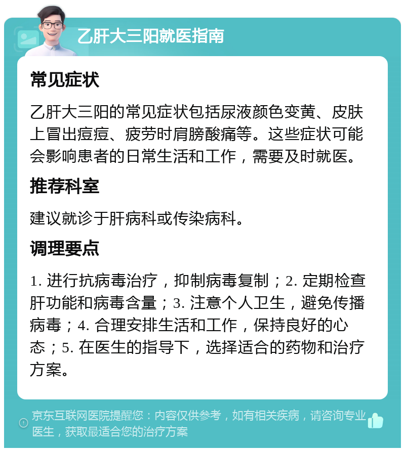 乙肝大三阳就医指南 常见症状 乙肝大三阳的常见症状包括尿液颜色变黄、皮肤上冒出痘痘、疲劳时肩膀酸痛等。这些症状可能会影响患者的日常生活和工作，需要及时就医。 推荐科室 建议就诊于肝病科或传染病科。 调理要点 1. 进行抗病毒治疗，抑制病毒复制；2. 定期检查肝功能和病毒含量；3. 注意个人卫生，避免传播病毒；4. 合理安排生活和工作，保持良好的心态；5. 在医生的指导下，选择适合的药物和治疗方案。