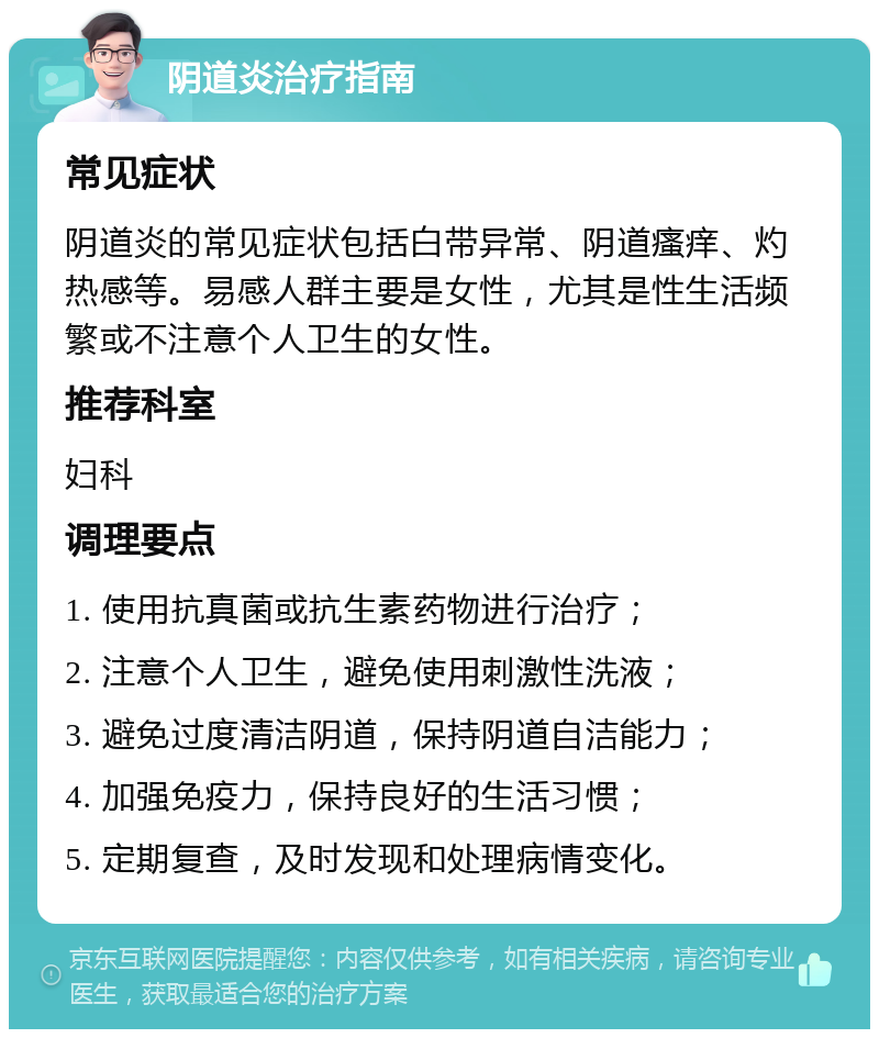 阴道炎治疗指南 常见症状 阴道炎的常见症状包括白带异常、阴道瘙痒、灼热感等。易感人群主要是女性，尤其是性生活频繁或不注意个人卫生的女性。 推荐科室 妇科 调理要点 1. 使用抗真菌或抗生素药物进行治疗； 2. 注意个人卫生，避免使用刺激性洗液； 3. 避免过度清洁阴道，保持阴道自洁能力； 4. 加强免疫力，保持良好的生活习惯； 5. 定期复查，及时发现和处理病情变化。