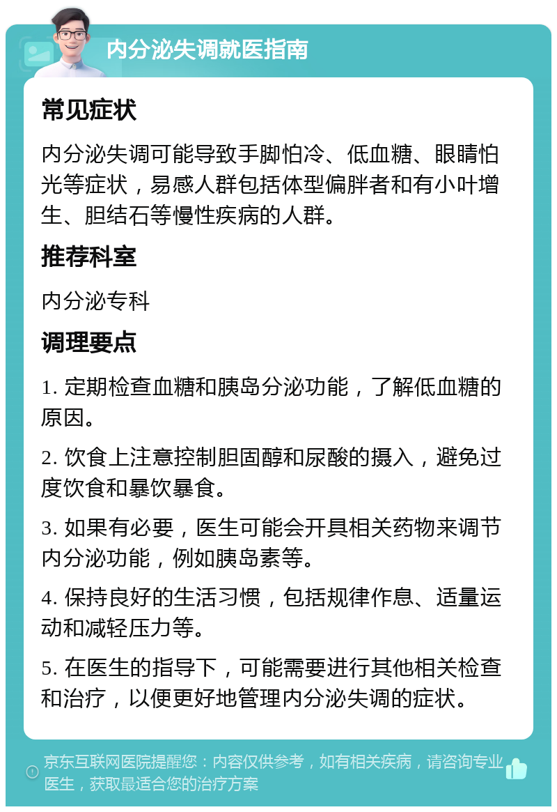 内分泌失调就医指南 常见症状 内分泌失调可能导致手脚怕冷、低血糖、眼睛怕光等症状，易感人群包括体型偏胖者和有小叶增生、胆结石等慢性疾病的人群。 推荐科室 内分泌专科 调理要点 1. 定期检查血糖和胰岛分泌功能，了解低血糖的原因。 2. 饮食上注意控制胆固醇和尿酸的摄入，避免过度饮食和暴饮暴食。 3. 如果有必要，医生可能会开具相关药物来调节内分泌功能，例如胰岛素等。 4. 保持良好的生活习惯，包括规律作息、适量运动和减轻压力等。 5. 在医生的指导下，可能需要进行其他相关检查和治疗，以便更好地管理内分泌失调的症状。