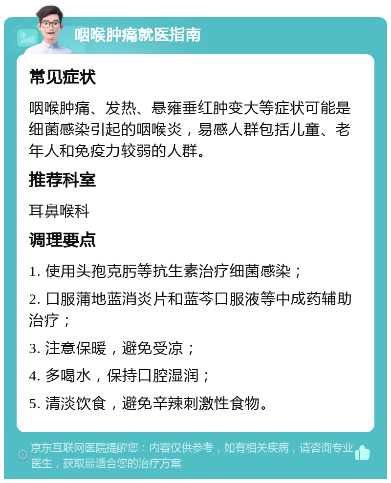 咽喉肿痛就医指南 常见症状 咽喉肿痛、发热、悬雍垂红肿变大等症状可能是细菌感染引起的咽喉炎，易感人群包括儿童、老年人和免疫力较弱的人群。 推荐科室 耳鼻喉科 调理要点 1. 使用头孢克肟等抗生素治疗细菌感染； 2. 口服蒲地蓝消炎片和蓝芩口服液等中成药辅助治疗； 3. 注意保暖，避免受凉； 4. 多喝水，保持口腔湿润； 5. 清淡饮食，避免辛辣刺激性食物。