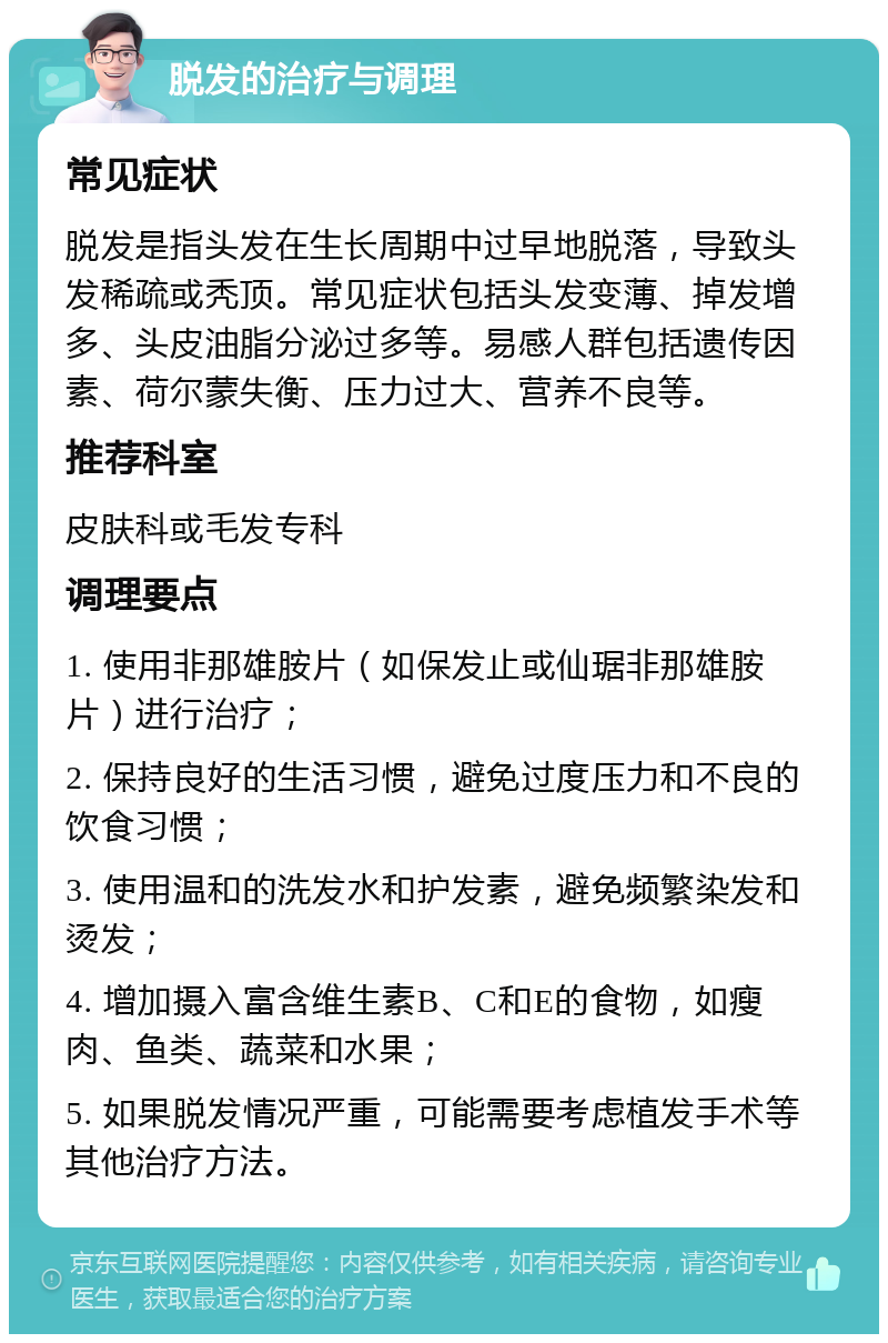 脱发的治疗与调理 常见症状 脱发是指头发在生长周期中过早地脱落，导致头发稀疏或秃顶。常见症状包括头发变薄、掉发增多、头皮油脂分泌过多等。易感人群包括遗传因素、荷尔蒙失衡、压力过大、营养不良等。 推荐科室 皮肤科或毛发专科 调理要点 1. 使用非那雄胺片（如保发止或仙琚非那雄胺片）进行治疗； 2. 保持良好的生活习惯，避免过度压力和不良的饮食习惯； 3. 使用温和的洗发水和护发素，避免频繁染发和烫发； 4. 增加摄入富含维生素B、C和E的食物，如瘦肉、鱼类、蔬菜和水果； 5. 如果脱发情况严重，可能需要考虑植发手术等其他治疗方法。