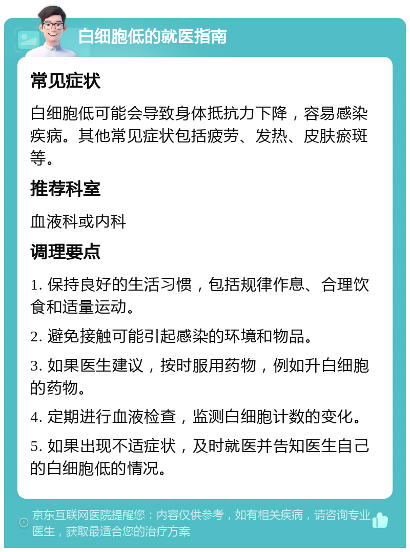 白细胞低的就医指南 常见症状 白细胞低可能会导致身体抵抗力下降，容易感染疾病。其他常见症状包括疲劳、发热、皮肤瘀斑等。 推荐科室 血液科或内科 调理要点 1. 保持良好的生活习惯，包括规律作息、合理饮食和适量运动。 2. 避免接触可能引起感染的环境和物品。 3. 如果医生建议，按时服用药物，例如升白细胞的药物。 4. 定期进行血液检查，监测白细胞计数的变化。 5. 如果出现不适症状，及时就医并告知医生自己的白细胞低的情况。