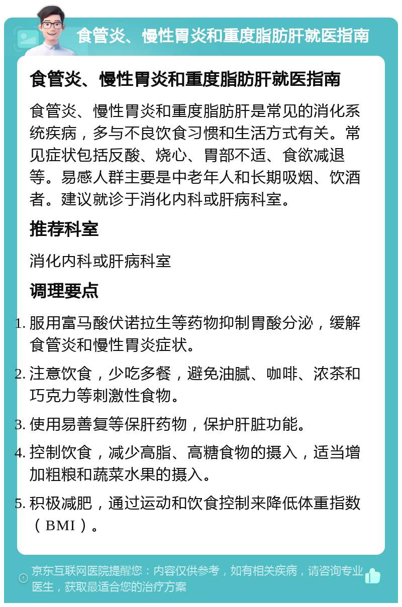 食管炎、慢性胃炎和重度脂肪肝就医指南 食管炎、慢性胃炎和重度脂肪肝就医指南 食管炎、慢性胃炎和重度脂肪肝是常见的消化系统疾病，多与不良饮食习惯和生活方式有关。常见症状包括反酸、烧心、胃部不适、食欲减退等。易感人群主要是中老年人和长期吸烟、饮酒者。建议就诊于消化内科或肝病科室。 推荐科室 消化内科或肝病科室 调理要点 服用富马酸伏诺拉生等药物抑制胃酸分泌，缓解食管炎和慢性胃炎症状。 注意饮食，少吃多餐，避免油腻、咖啡、浓茶和巧克力等刺激性食物。 使用易善复等保肝药物，保护肝脏功能。 控制饮食，减少高脂、高糖食物的摄入，适当增加粗粮和蔬菜水果的摄入。 积极减肥，通过运动和饮食控制来降低体重指数（BMI）。