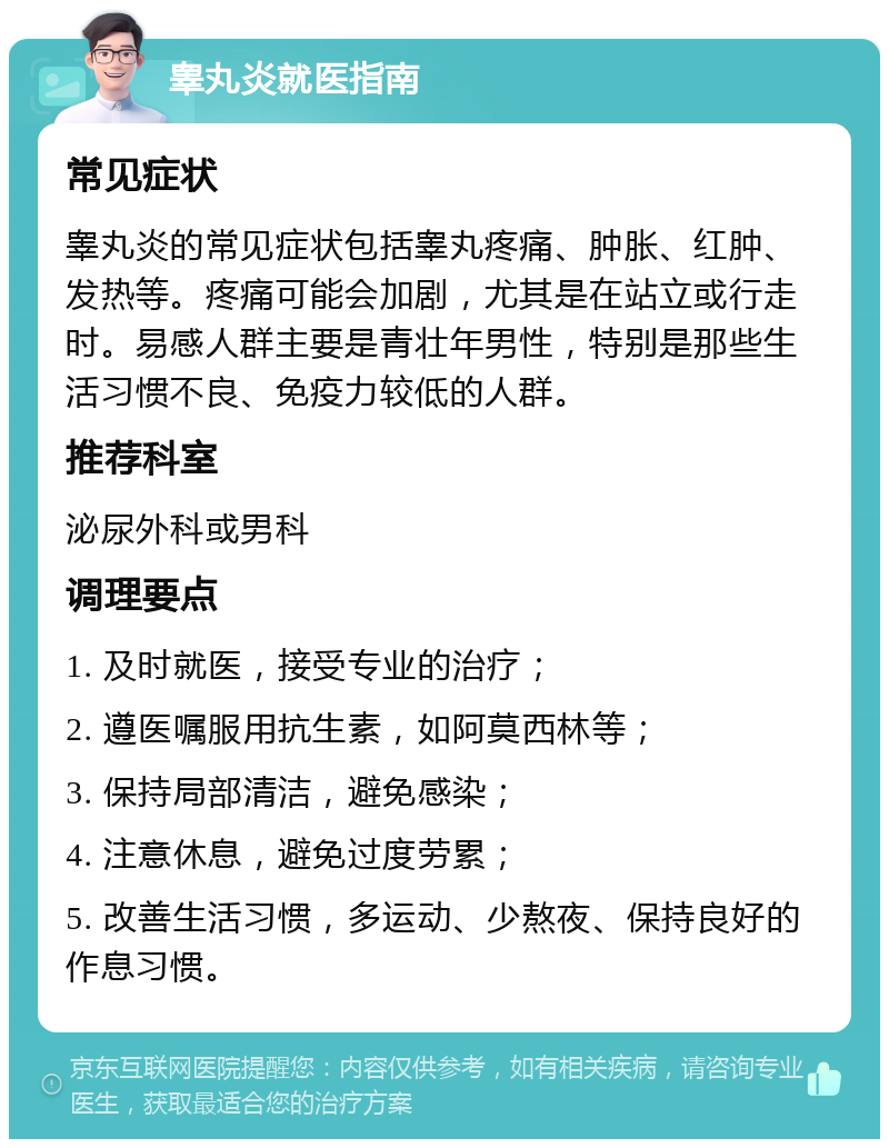 睾丸炎就医指南 常见症状 睾丸炎的常见症状包括睾丸疼痛、肿胀、红肿、发热等。疼痛可能会加剧，尤其是在站立或行走时。易感人群主要是青壮年男性，特别是那些生活习惯不良、免疫力较低的人群。 推荐科室 泌尿外科或男科 调理要点 1. 及时就医，接受专业的治疗； 2. 遵医嘱服用抗生素，如阿莫西林等； 3. 保持局部清洁，避免感染； 4. 注意休息，避免过度劳累； 5. 改善生活习惯，多运动、少熬夜、保持良好的作息习惯。